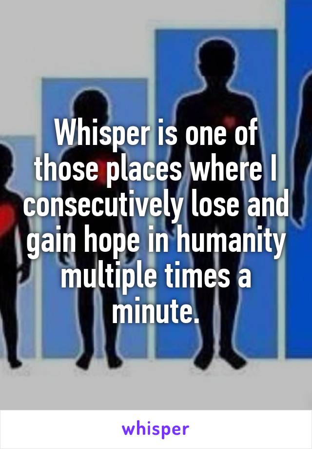 Whisper is one of those places where I consecutively lose and gain hope in humanity multiple times a minute.