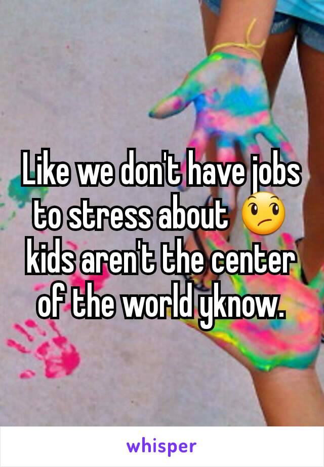 Like we don't have jobs to stress about 😞 kids aren't the center of the world yknow.