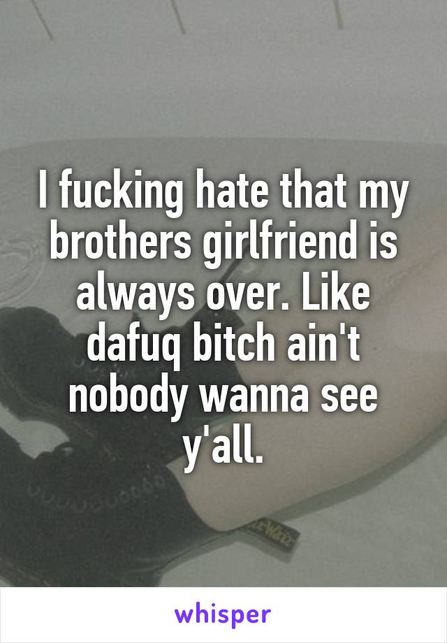 I fucking hate that my brothers girlfriend is always over. Like dafuq bitch ain't nobody wanna see y'all.