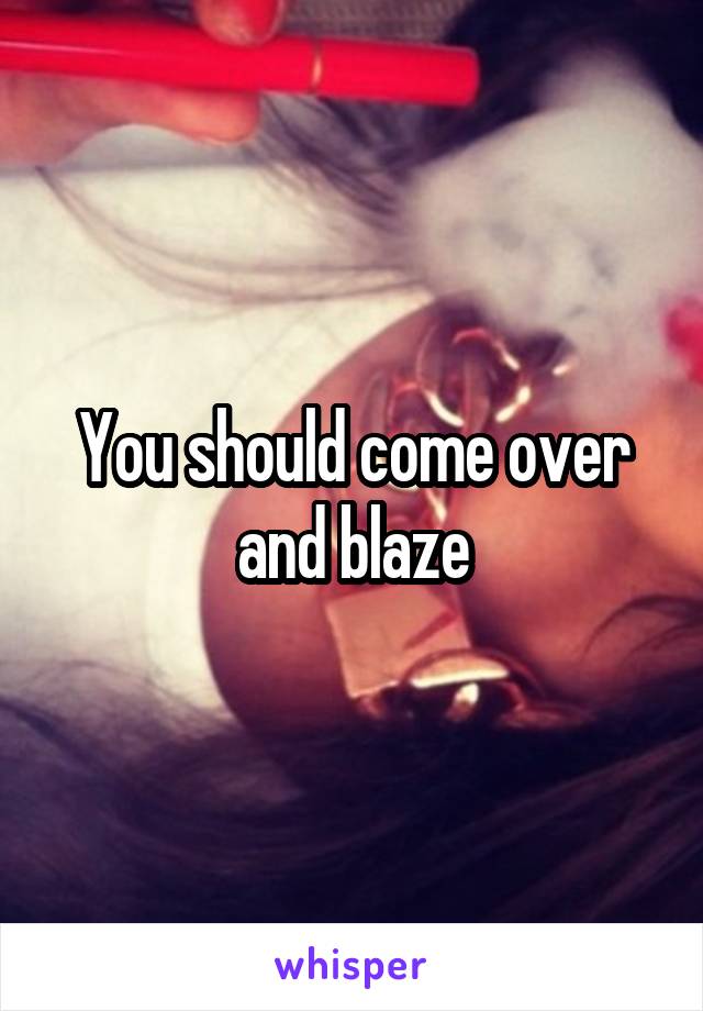 You should come over and blaze