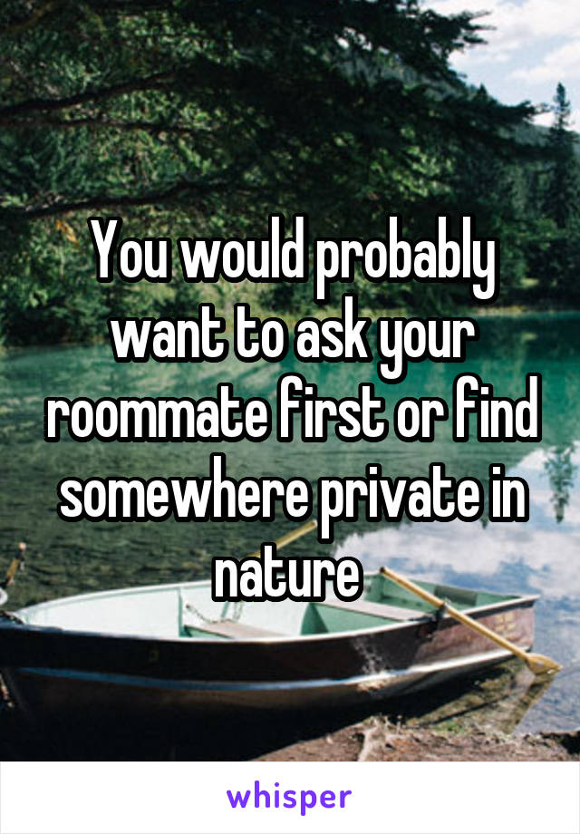 You would probably want to ask your roommate first or find somewhere private in nature 