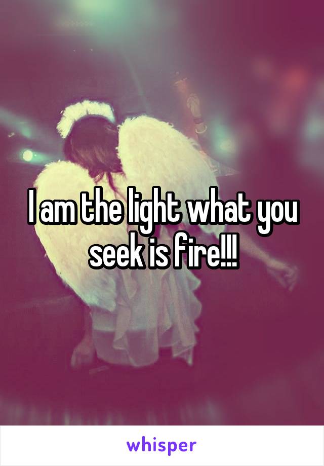 I am the light what you seek is fire!!!