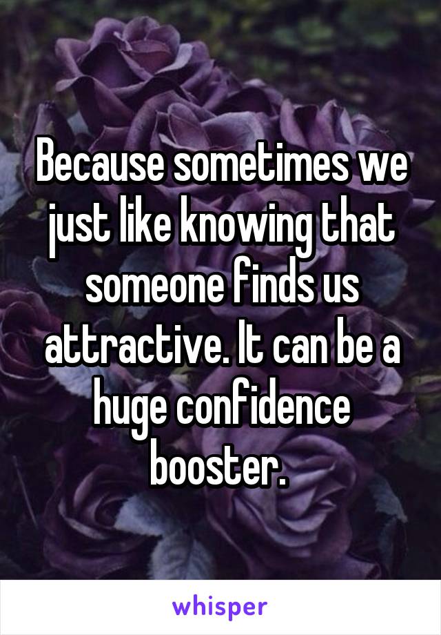 Because sometimes we just like knowing that someone finds us attractive. It can be a huge confidence booster. 