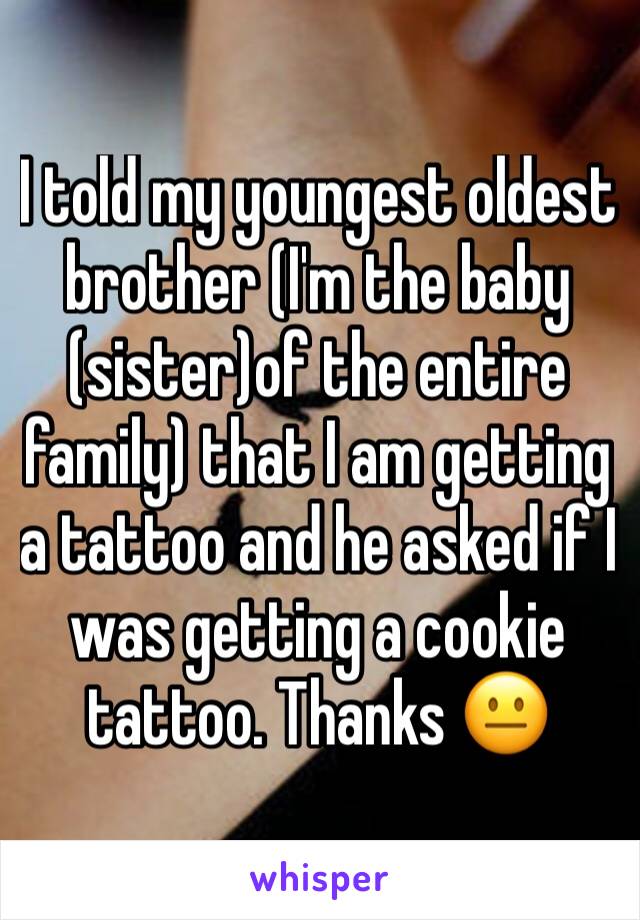 I told my youngest oldest brother (I'm the baby (sister)of the entire family) that I am getting a tattoo and he asked if I was getting a cookie tattoo. Thanks 😐