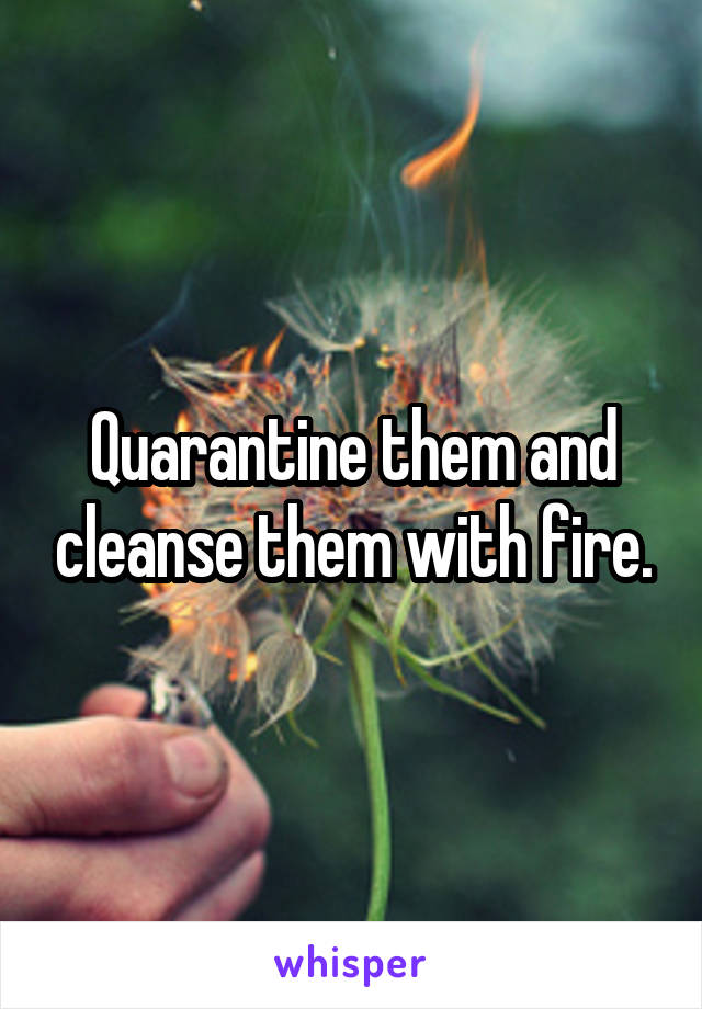 Quarantine them and cleanse them with fire.
