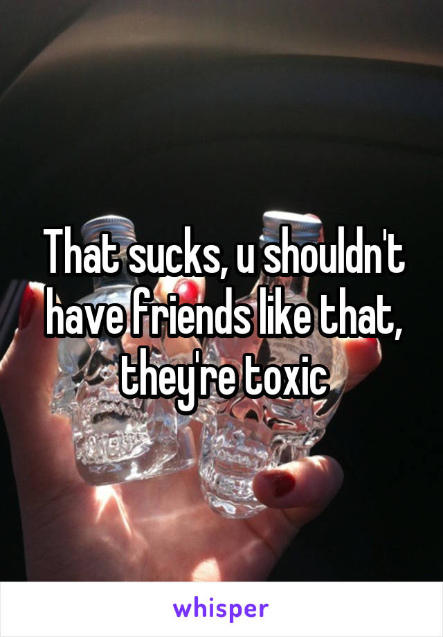 That sucks, u shouldn't have friends like that, they're toxic
