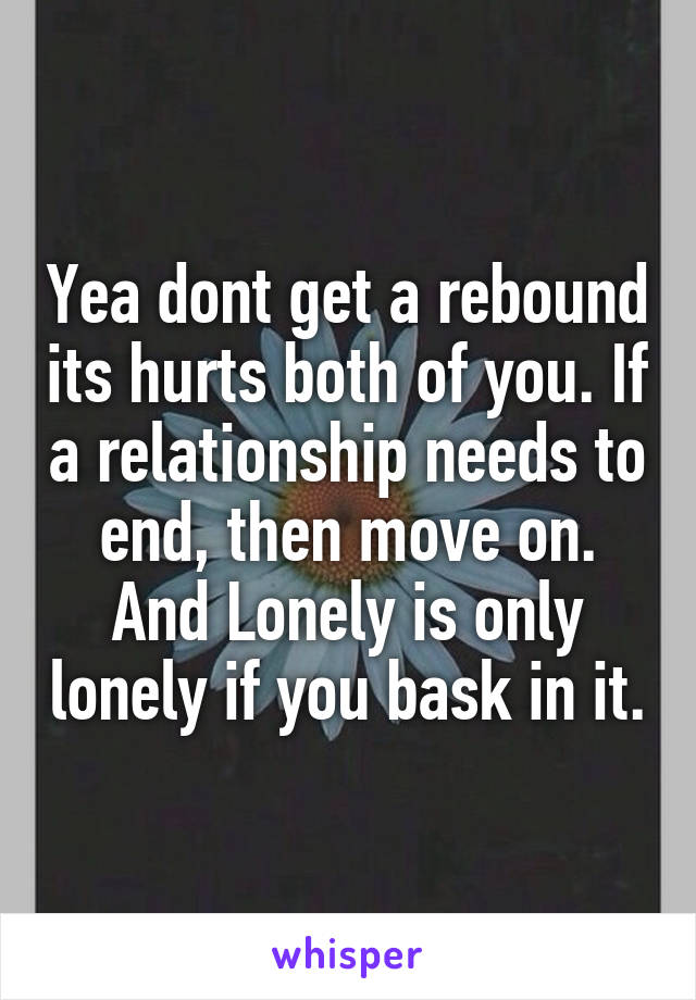 Yea dont get a rebound its hurts both of you. If a relationship needs to end, then move on. And Lonely is only lonely if you bask in it.