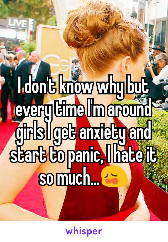 I don't know why but every time I'm around girls I get anxiety and start to panic, I hate it so much...😩
