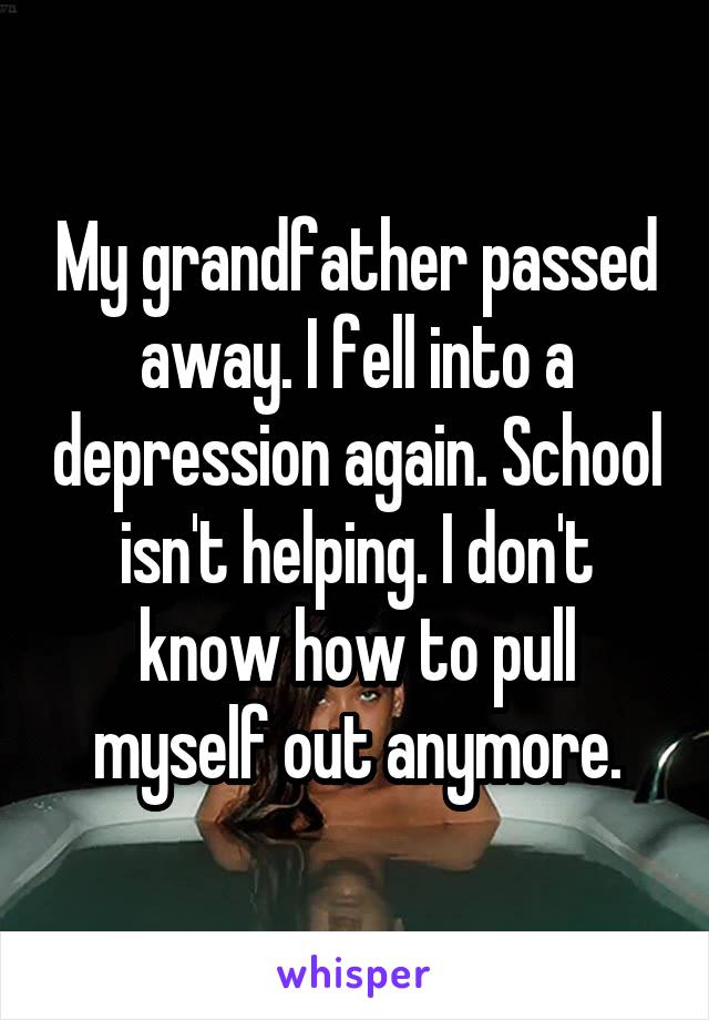 My grandfather passed away. I fell into a depression again. School isn't helping. I don't know how to pull myself out anymore.