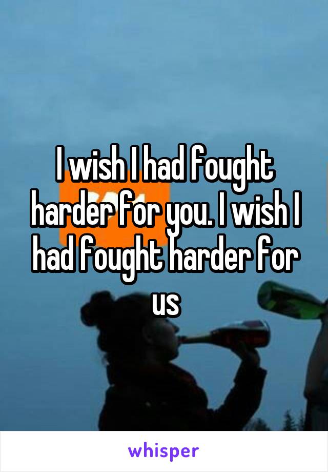 I wish I had fought harder for you. I wish I had fought harder for us