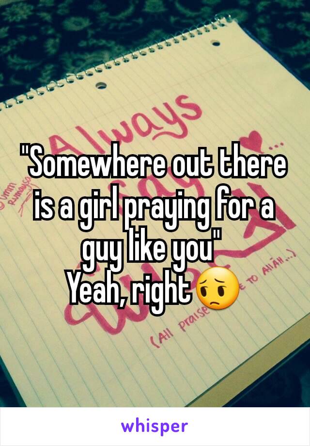 "Somewhere out there is a girl praying for a guy like you" 
Yeah, right😔
