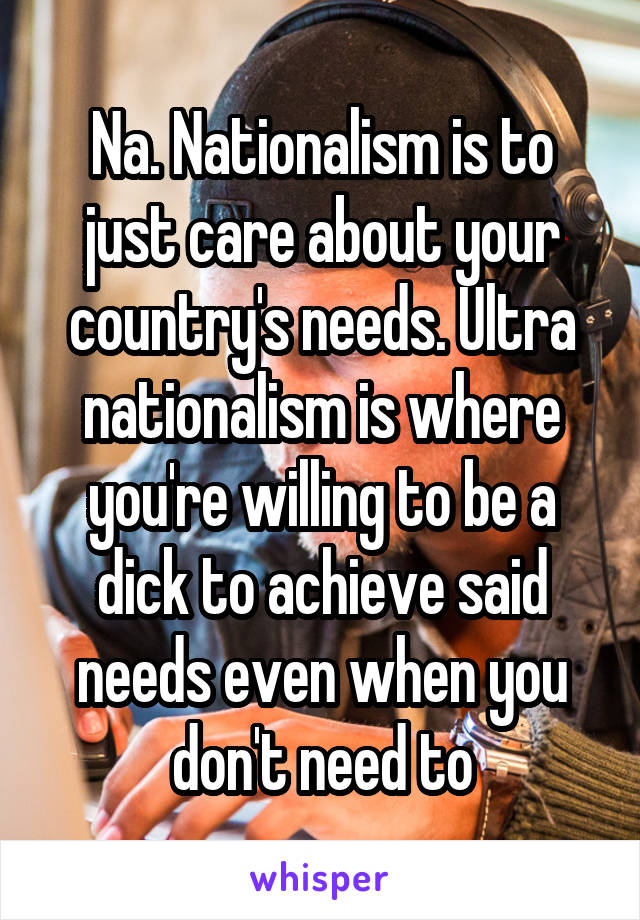 Na. Nationalism is to just care about your country's needs. Ultra nationalism is where you're willing to be a dick to achieve said needs even when you don't need to