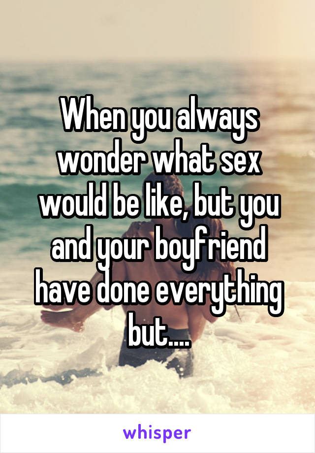 When you always wonder what sex would be like, but you and your boyfriend have done everything but....