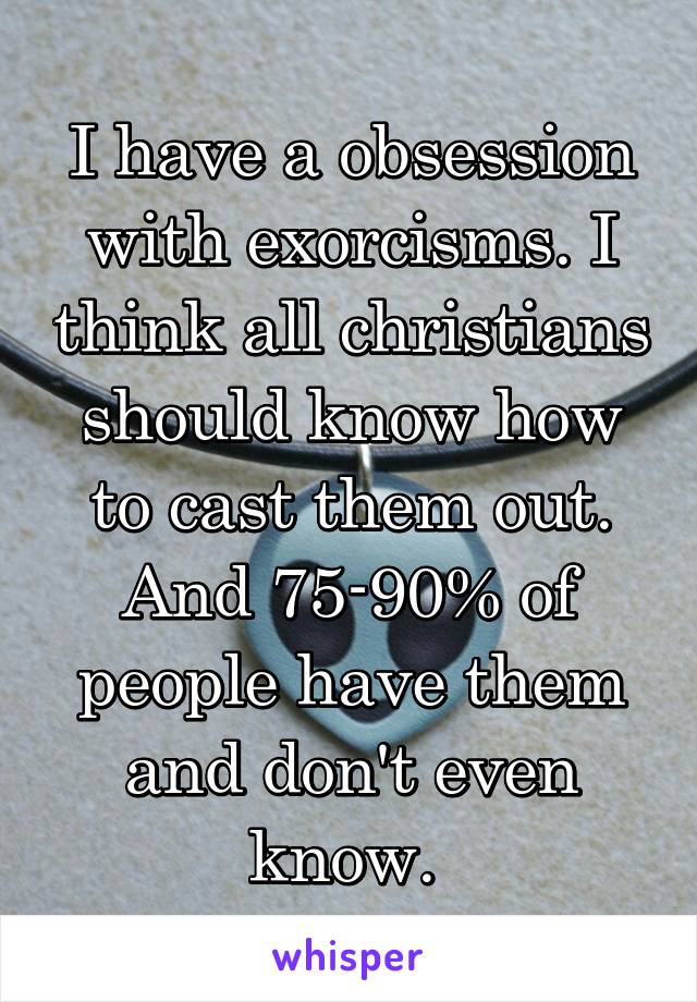 I have a obsession with exorcisms. I think all christians should know how to cast them out. And 75-90% of people have them and don't even know. 