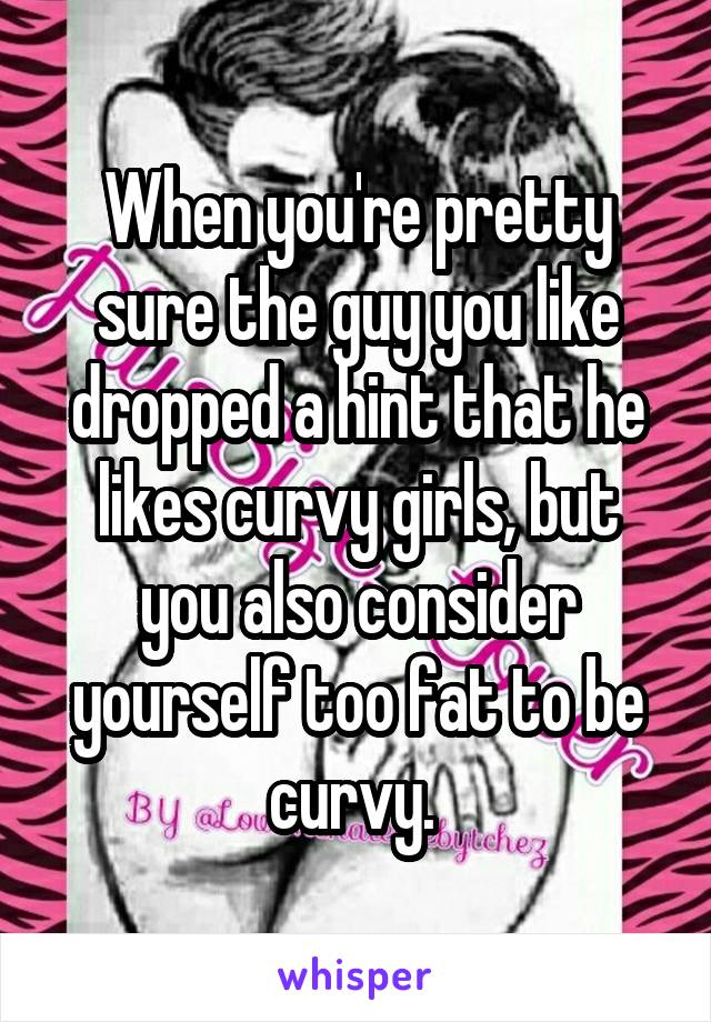When you're pretty sure the guy you like dropped a hint that he likes curvy girls, but you also consider yourself too fat to be curvy. 