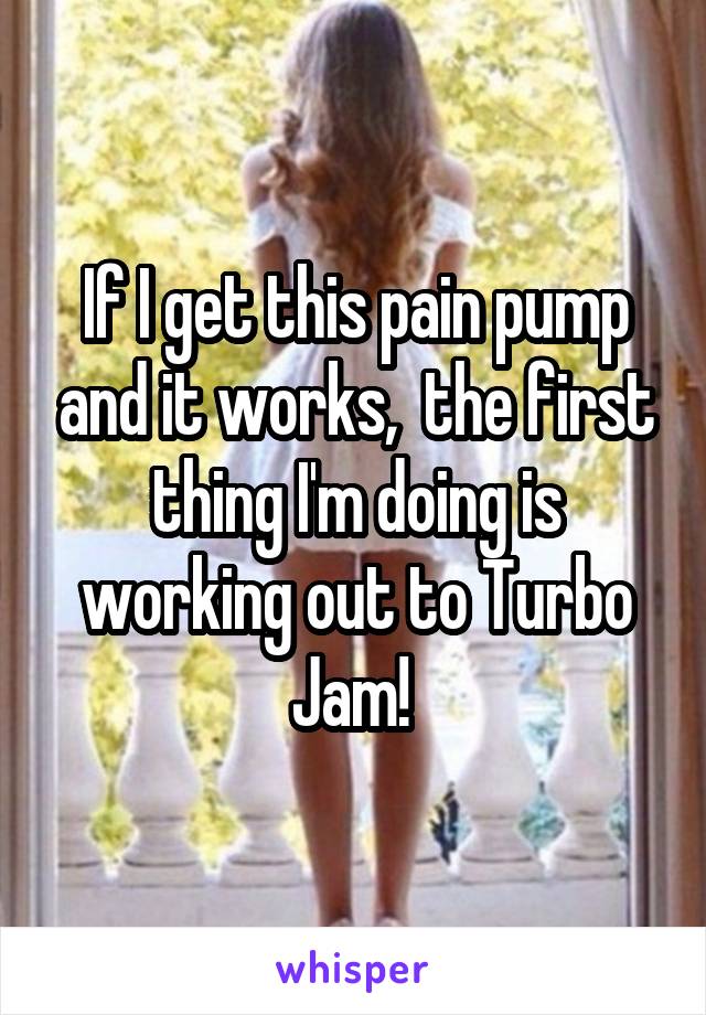 If I get this pain pump and it works,  the first thing I'm doing is working out to Turbo Jam! 