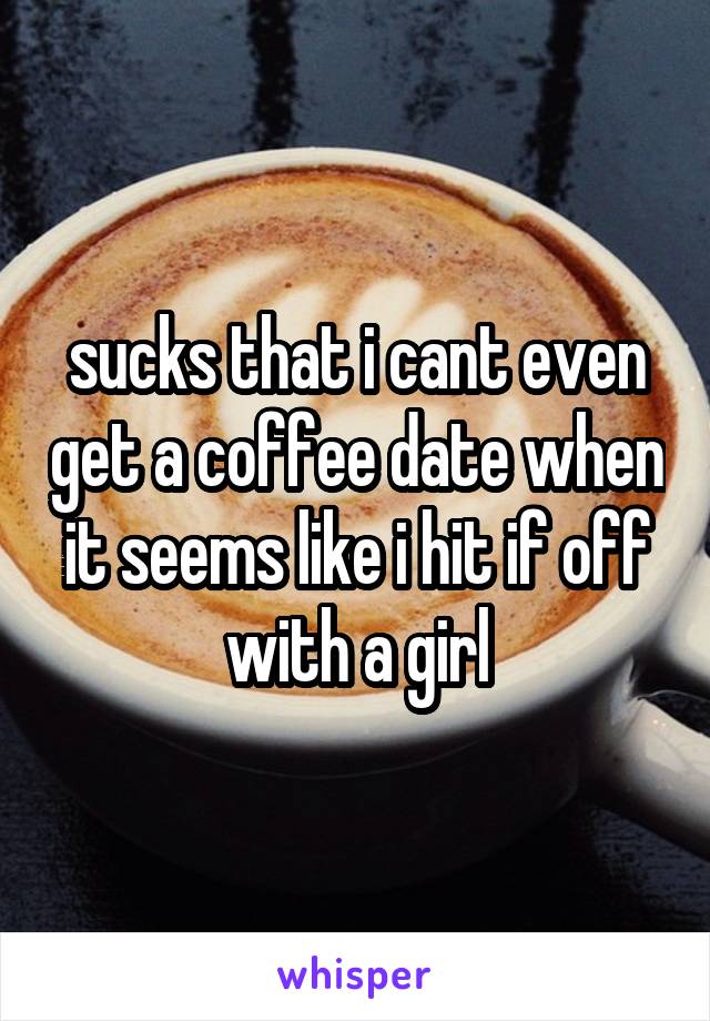 sucks that i cant even get a coffee date when it seems like i hit if off with a girl