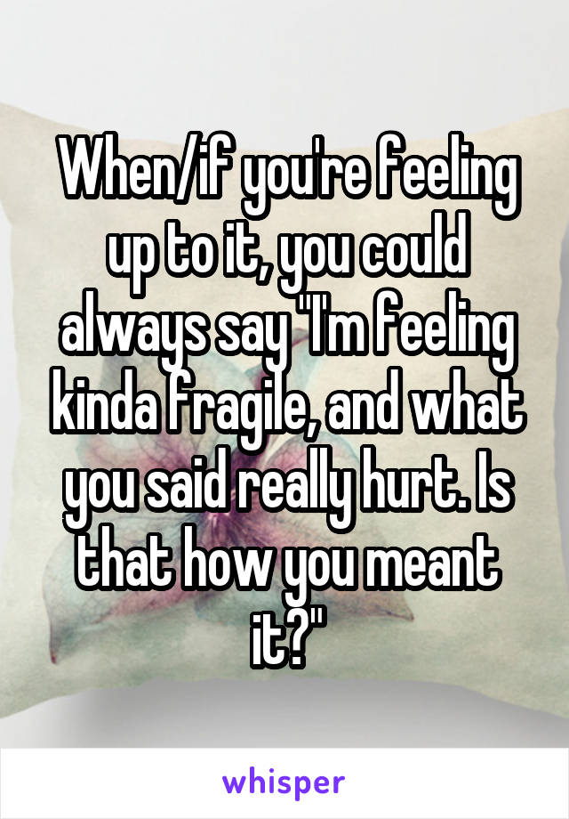 When/if you're feeling up to it, you could always say "I'm feeling kinda fragile, and what you said really hurt. Is that how you meant it?"