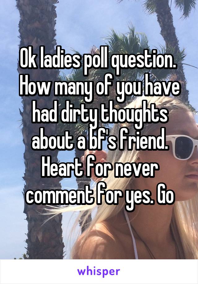 Ok ladies poll question.  How many of you have had dirty thoughts about a bf's friend. Heart for never comment for yes. Go
