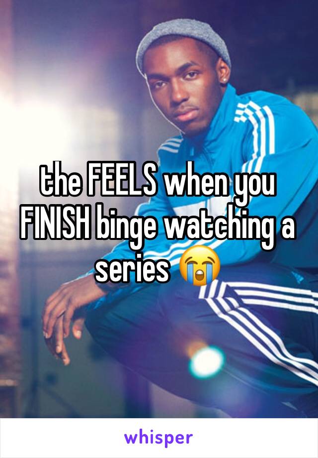 the FEELS when you FINISH binge watching a series 😭