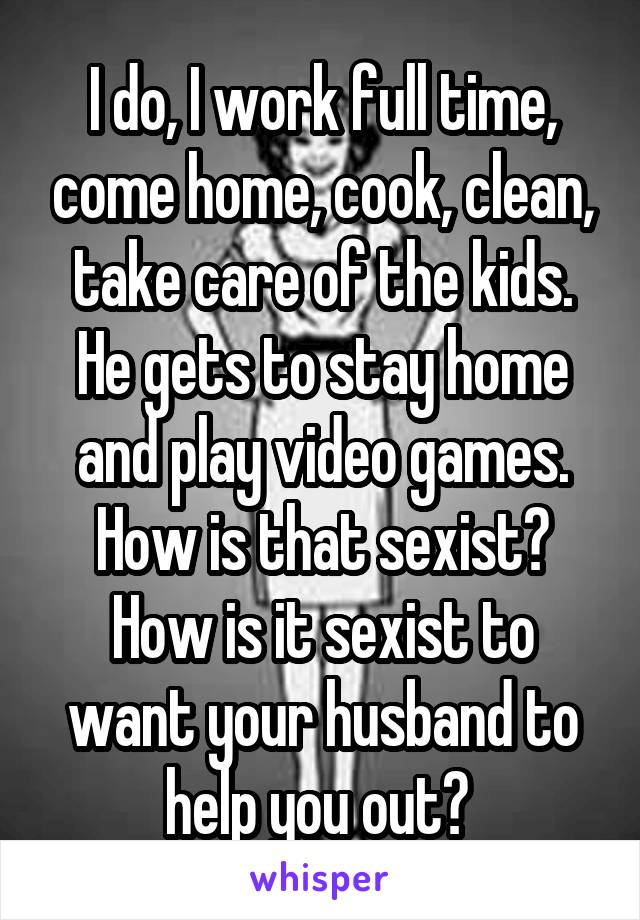 I do, I work full time, come home, cook, clean, take care of the kids. He gets to stay home and play video games. How is that sexist? How is it sexist to want your husband to help you out? 