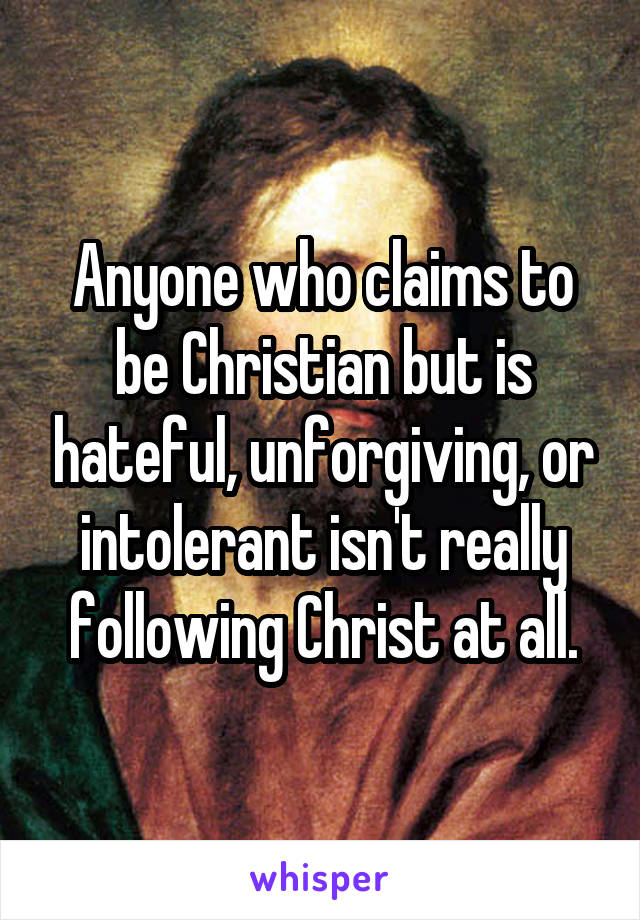 Anyone who claims to be Christian but is hateful, unforgiving, or intolerant isn't really following Christ at all.