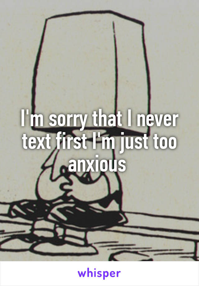 I'm sorry that I never text first I'm just too anxious 
