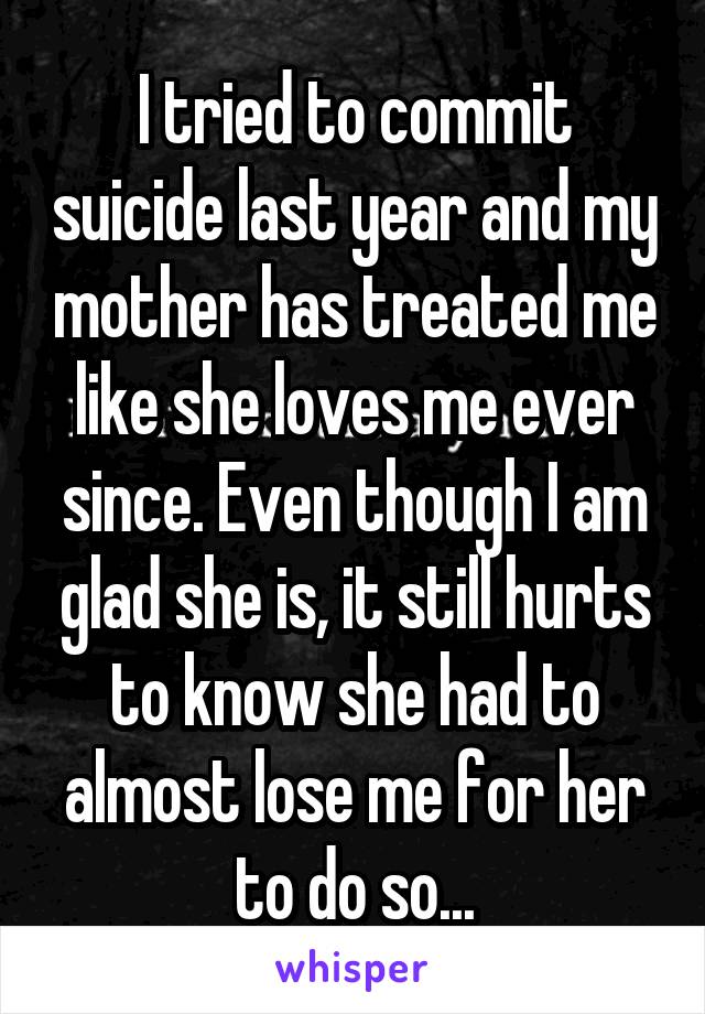 I tried to commit suicide last year and my mother has treated me like she loves me ever since. Even though I am glad she is, it still hurts to know she had to almost lose me for her to do so...