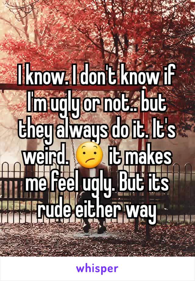 I know. I don't know if I'm ugly or not.. but they always do it. It's weird. 😕 it makes me feel ugly. But its rude either way