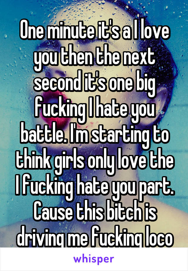One minute it's a I love you then the next second it's one big fucking I hate you battle. I'm starting to think girls only love the I fucking hate you part. Cause this bitch is driving me fucking loco