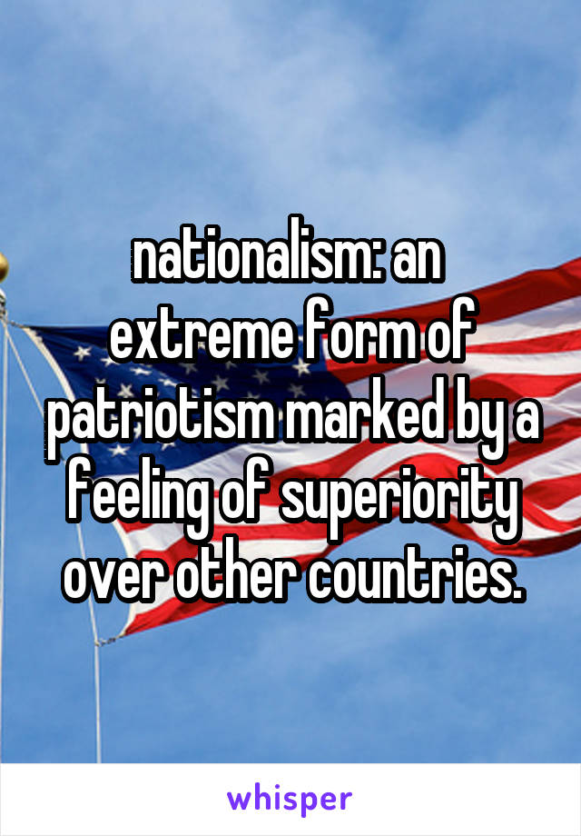 nationalism: an  extreme form of patriotism marked by a feeling of superiority over other countries.