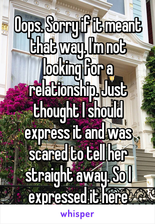 Oops. Sorry if it meant that way. I'm not looking for a relationship. Just thought I should express it and was scared to tell her straight away. So I expressed it here