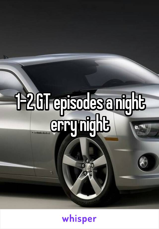 1-2 GT episodes a night erry night