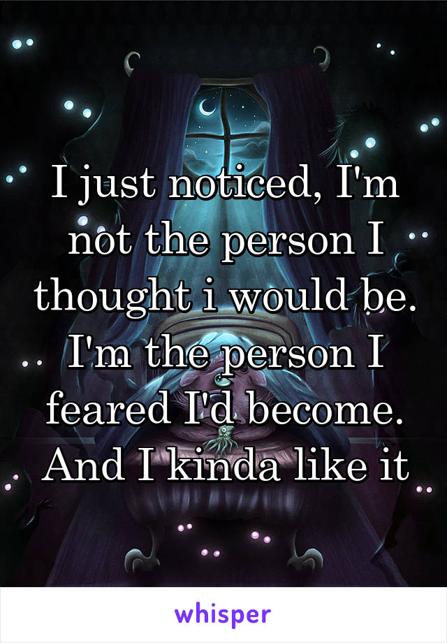 I just noticed, I'm not the person I thought i would be. I'm the person I feared I'd become. And I kinda like it