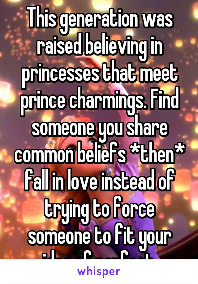 This generation was raised believing in princesses that meet prince charmings. Find someone you share common beliefs *then* fall in love instead of trying to force someone to fit your idea of perfect.