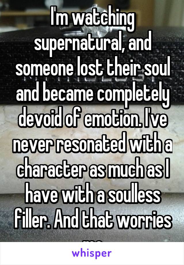 I'm watching supernatural, and someone lost their soul and became completely devoid of emotion. I've never resonated with a character as much as I have with a soulless filler. And that worries me