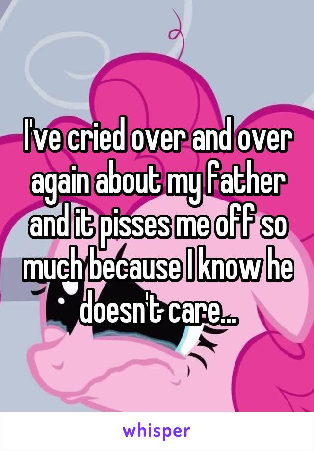 I've cried over and over again about my father and it pisses me off so much because I know he doesn't care...