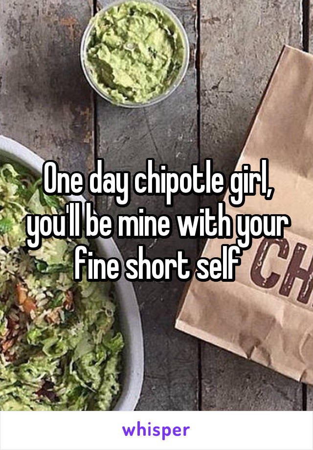 One day chipotle girl, you'll be mine with your fine short self