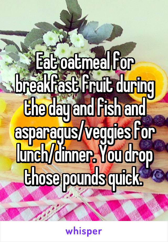 Eat oatmeal for breakfast fruit during the day and fish and asparagus/veggies for lunch/dinner. You drop those pounds quick. 