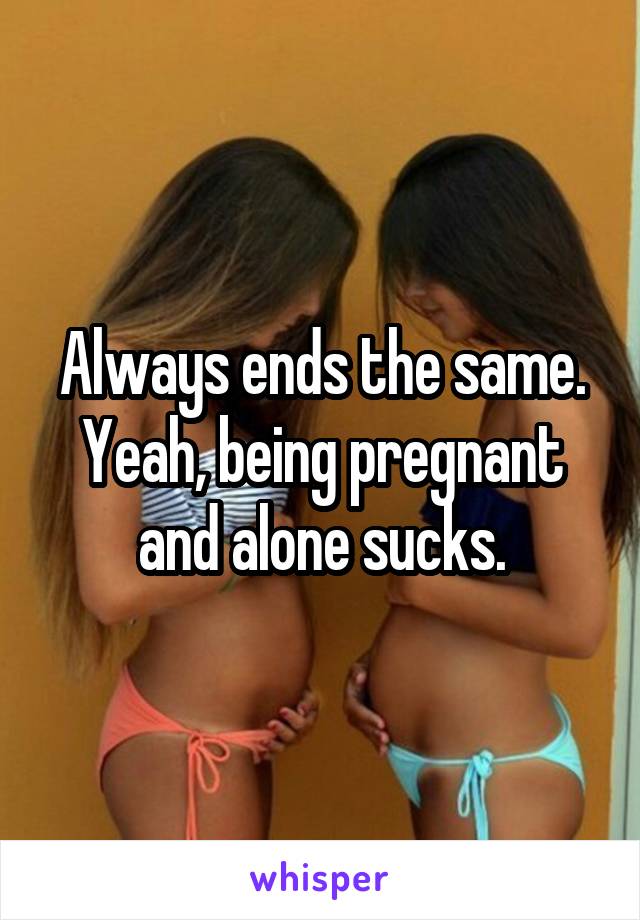Always ends the same. Yeah, being pregnant and alone sucks.