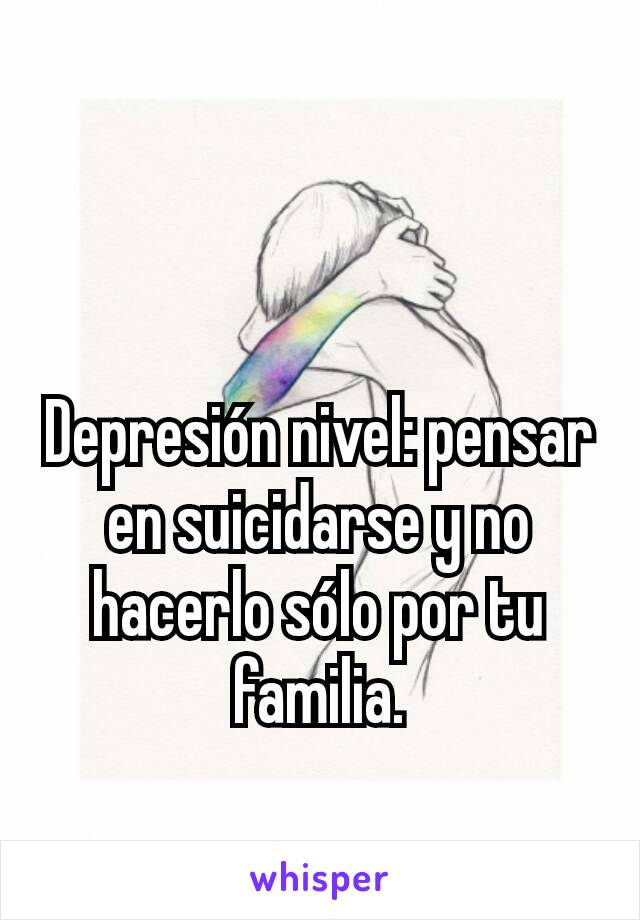 Depresión nivel: pensar en suicidarse y no hacerlo sólo por tu familia.