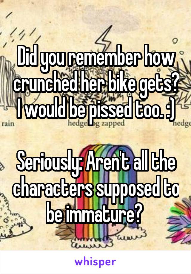 Did you remember how crunched her bike gets? I would be pissed too. :)

Seriously: Aren't all the characters supposed to be immature? 