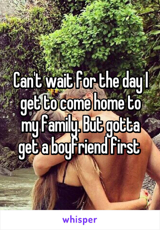 Can't wait for the day I get to come home to my family. But gotta get a boyfriend first 