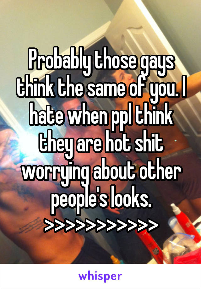 Probably those gays think the same of you. I hate when ppl think they are hot shit worrying about other people's looks.
>>>>>>>>>>>