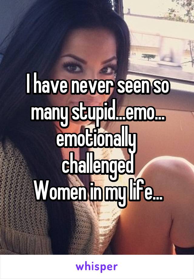 I have never seen so many stupid...emo...
emotionally 
challenged
Women in my life...