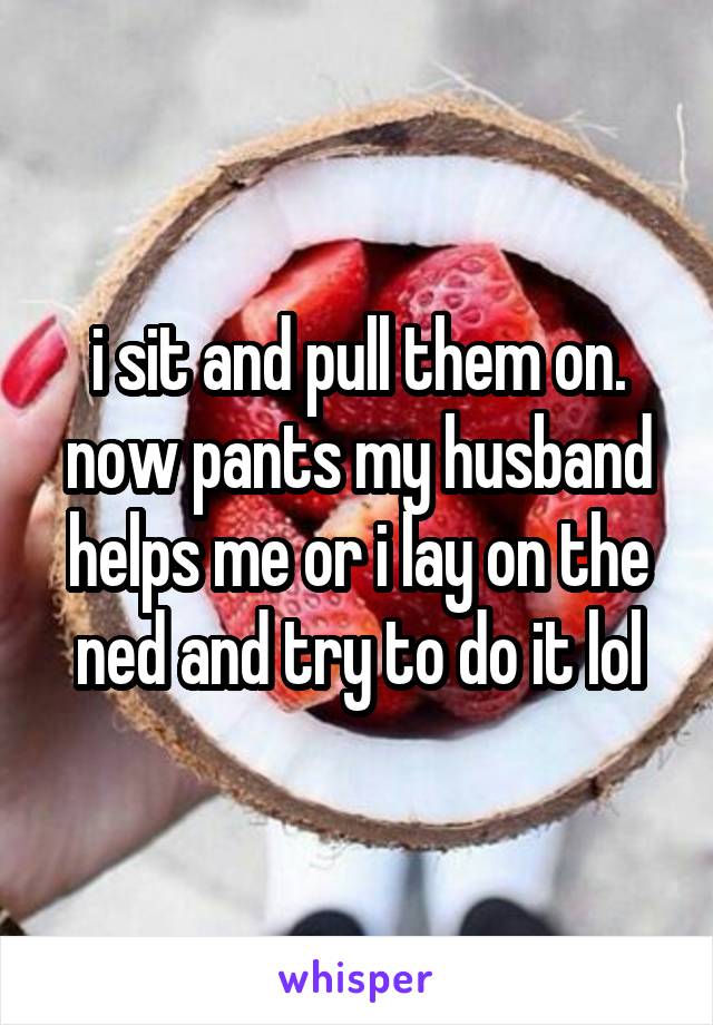 i sit and pull them on. now pants my husband helps me or i lay on the ned and try to do it lol
