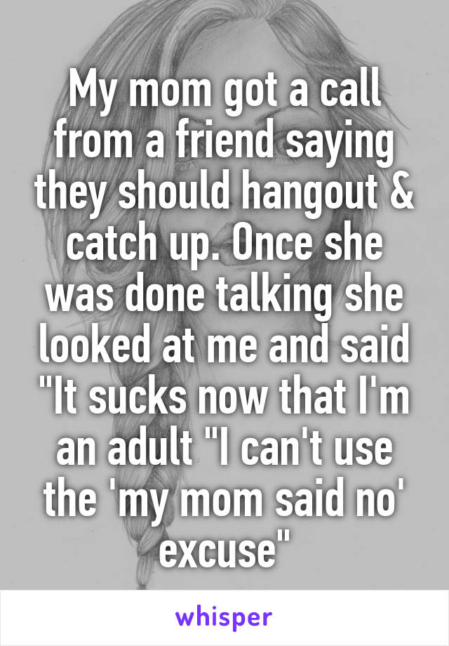 My mom got a call from a friend saying they should hangout & catch up. Once she was done talking she looked at me and said "It sucks now that I'm an adult "I can't use the 'my mom said no' excuse"