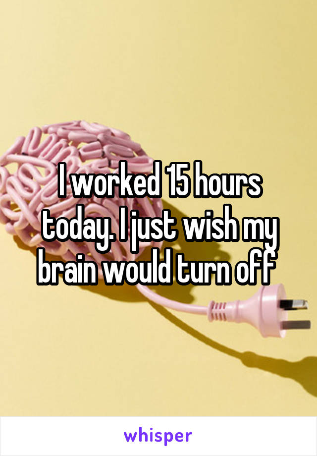 I worked 15 hours today. I just wish my brain would turn off 