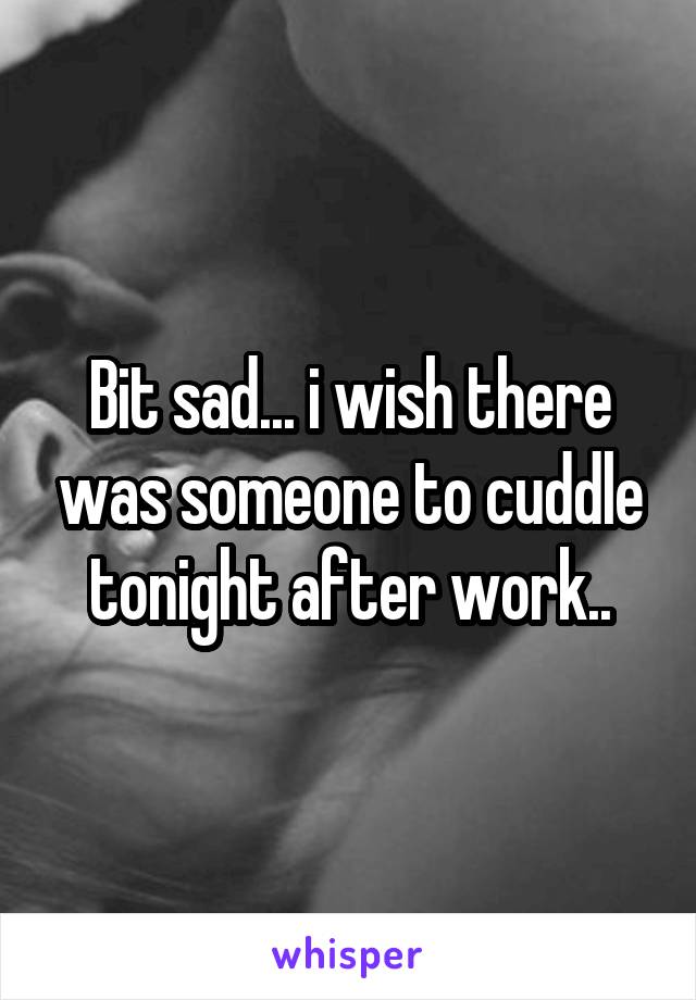 Bit sad... i wish there was someone to cuddle tonight after work..