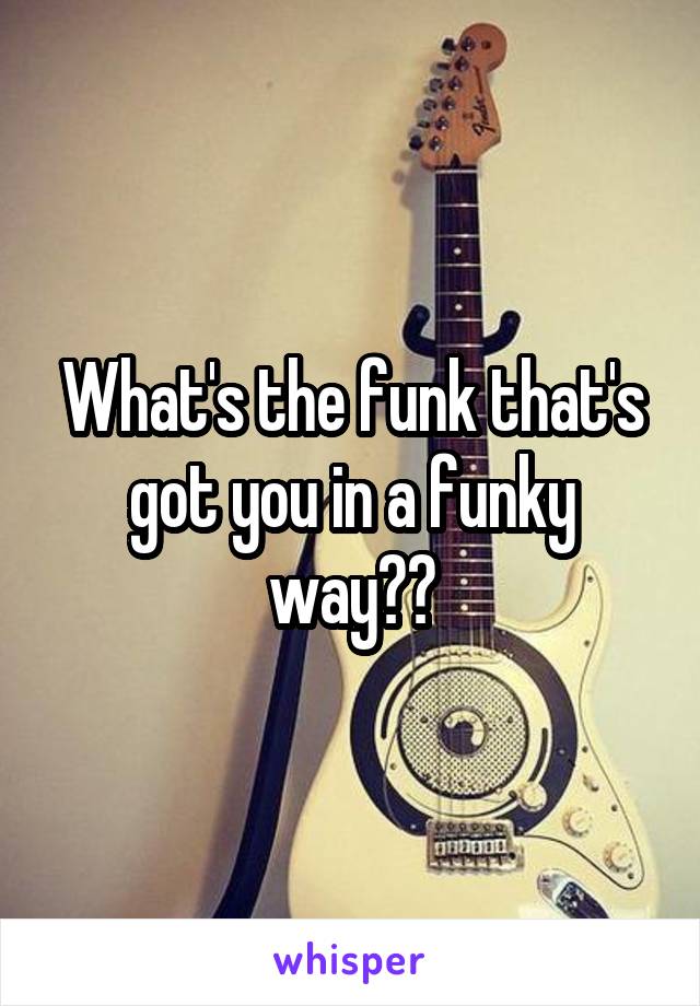 What's the funk that's got you in a funky way??